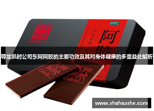 尊龙凯时公司东阿阿胶的主要功效及其对身体健康的多重益处解析